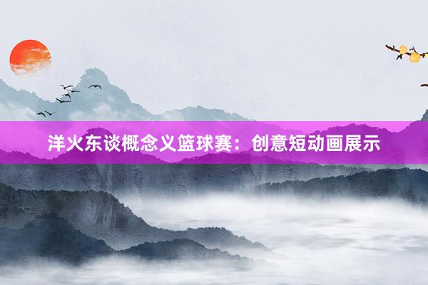 洋火东谈概念义篮球赛：创意短动画展示