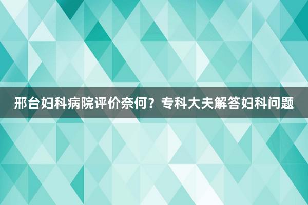 邢台妇科病院评价奈何？专科大夫解答妇科问题