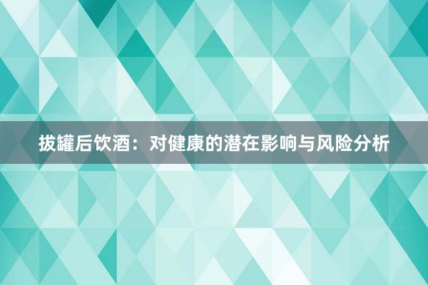 拔罐后饮酒：对健康的潜在影响与风险分析